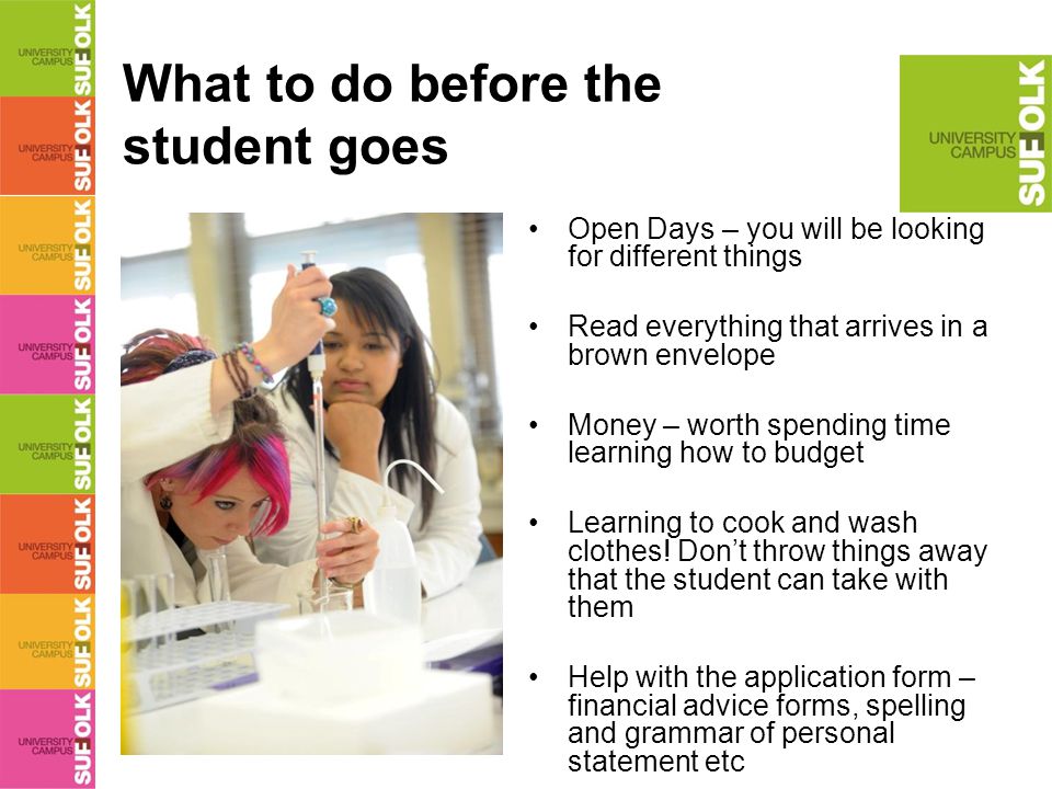 What to do before the student goes Open Days – you will be looking for different things Read everything that arrives in a brown envelope Money – worth spending time learning how to budget Learning to cook and wash clothes.