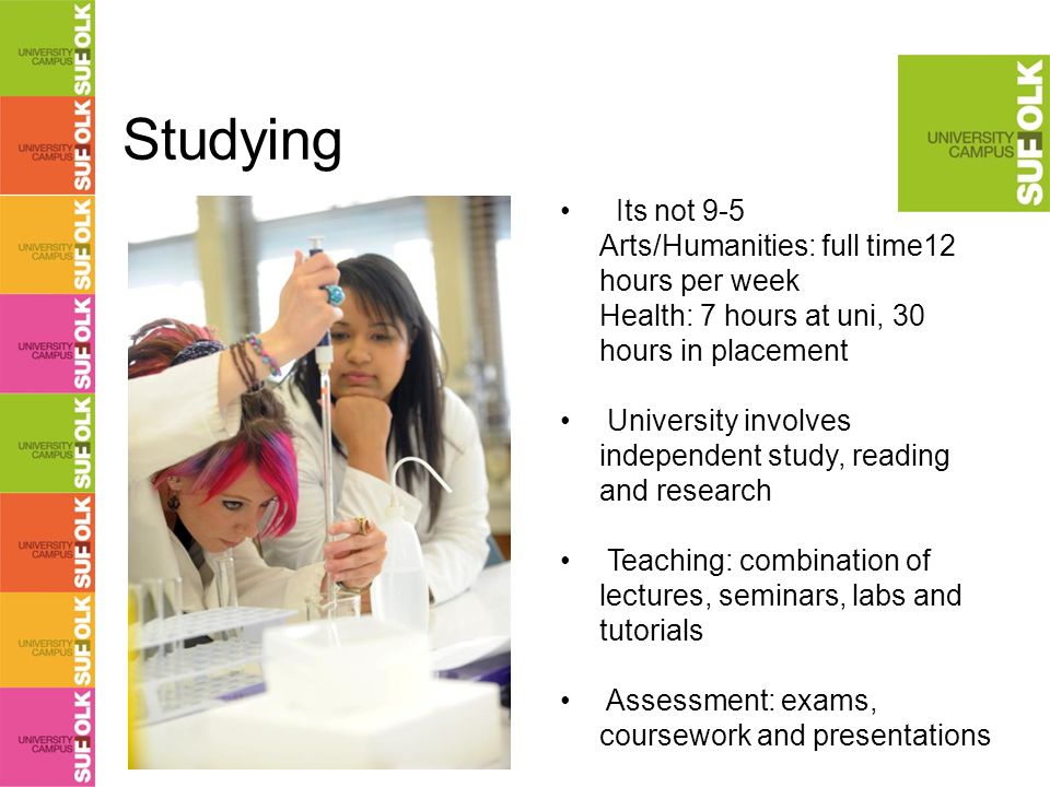 Studying Its not 9-5 Arts/Humanities: full time12 hours per week Health: 7 hours at uni, 30 hours in placement University involves independent study, reading and research Teaching: combination of lectures, seminars, labs and tutorials Assessment: exams, coursework and presentations