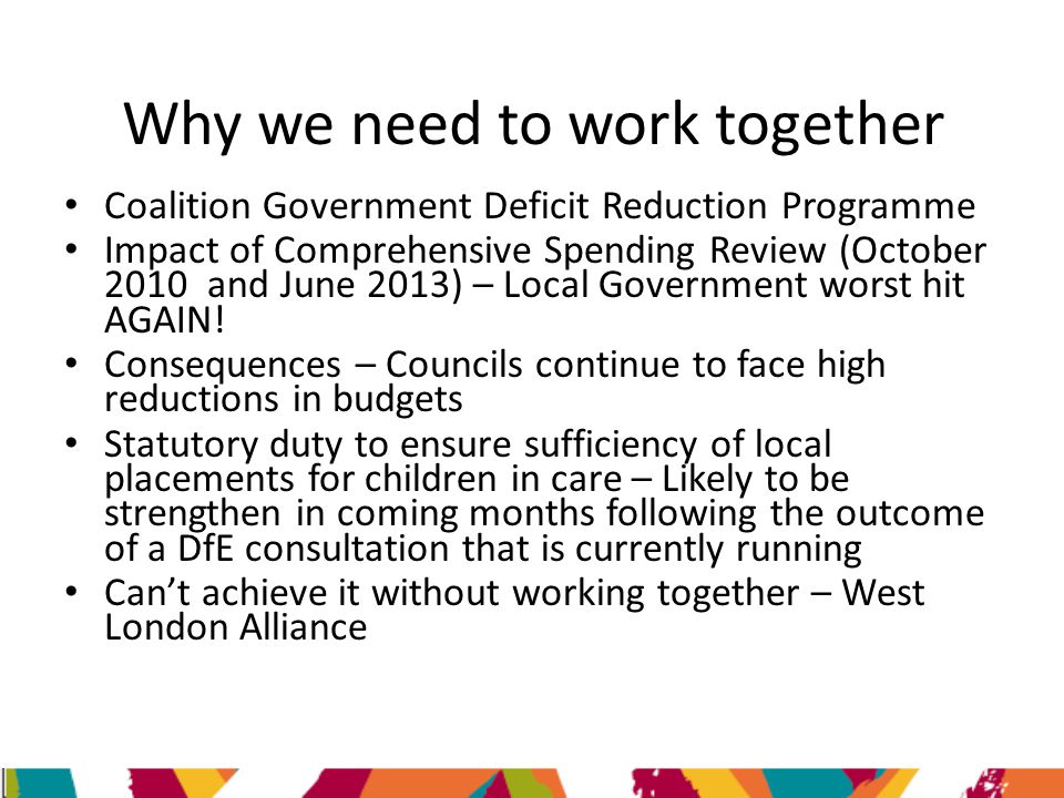 Why we need to work together Coalition Government Deficit Reduction Programme Impact of Comprehensive Spending Review (October 2010 and June 2013) – Local Government worst hit AGAIN.