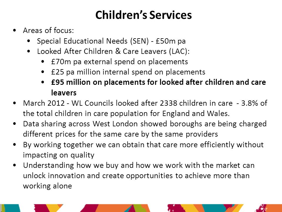 Children’s Services Areas of focus: Special Educational Needs (SEN) - £50m pa Looked After Children & Care Leavers (LAC): £70m pa external spend on placements £25 pa million internal spend on placements £95 million on placements for looked after children and care leavers March WL Councils looked after 2338 children in care - 3.8% of the total children in care population for England and Wales.