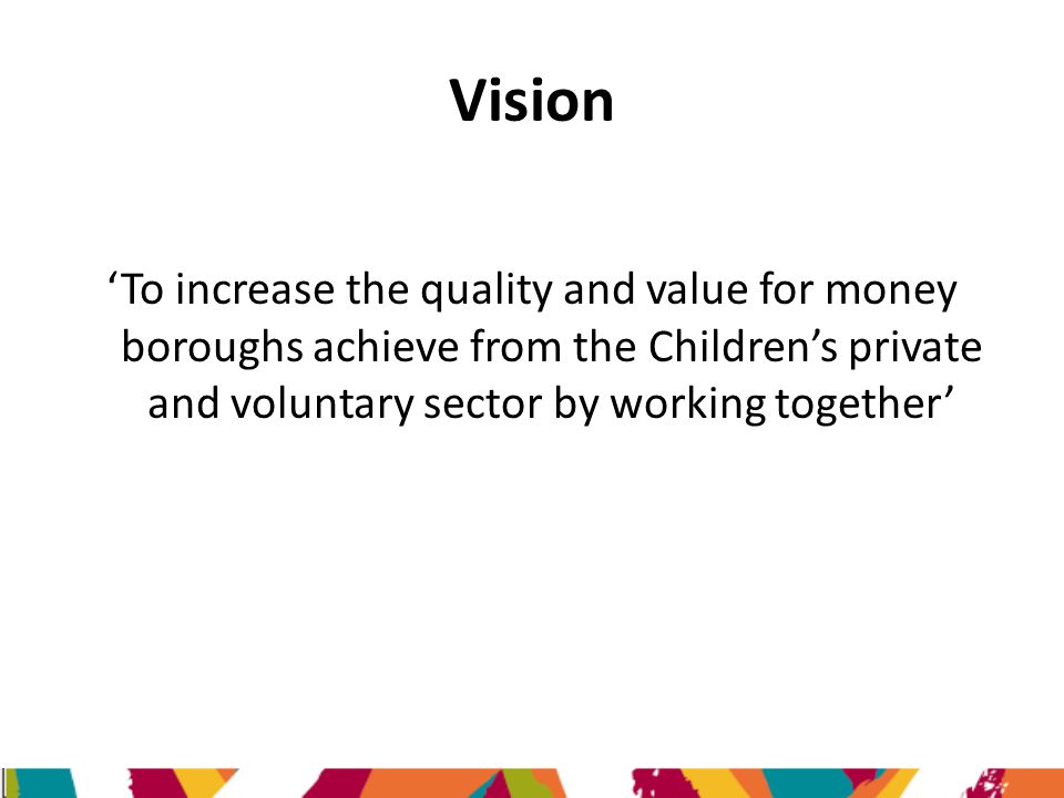Vision ‘To increase the quality and value for money boroughs achieve from the Children’s private and voluntary sector by working together’