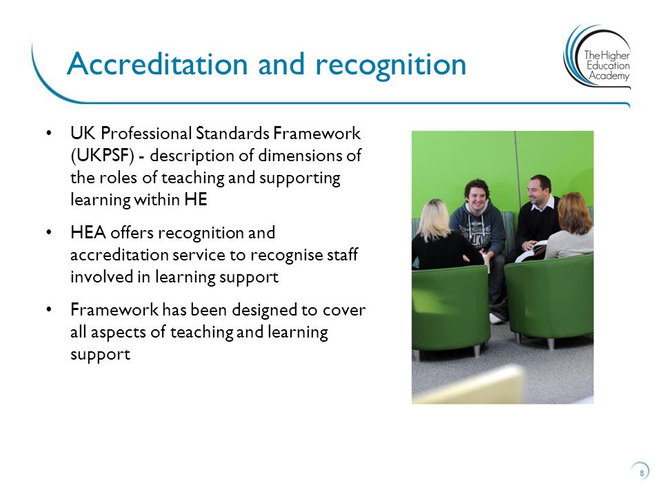 UK Professional Standards Framework (UKPSF) - description of dimensions of the roles of teaching and supporting learning within HE HEA offers recognition and accreditation service to recognise staff involved in learning support Framework has been designed to cover all aspects of teaching and learning support Accreditation and recognition 8