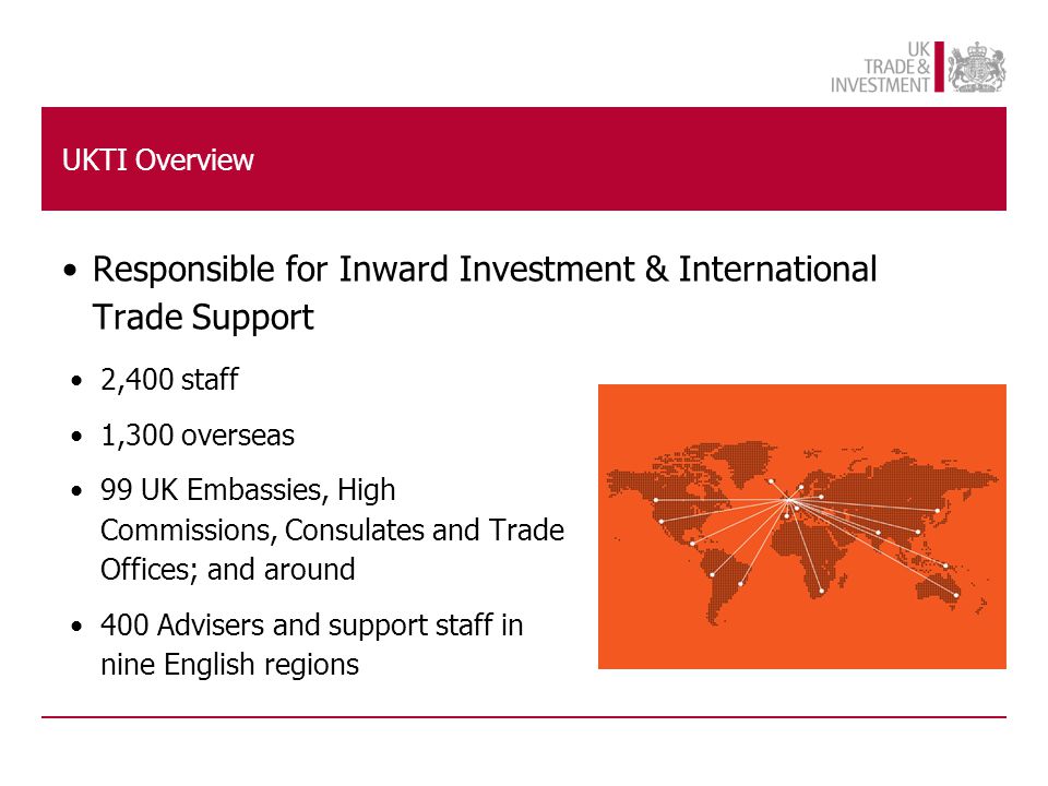 2,400 staff 1,300 overseas 99 UK Embassies, High Commissions, Consulates and Trade Offices; and around 400 Advisers and support staff in nine English regions Responsible for Inward Investment & International Trade Support