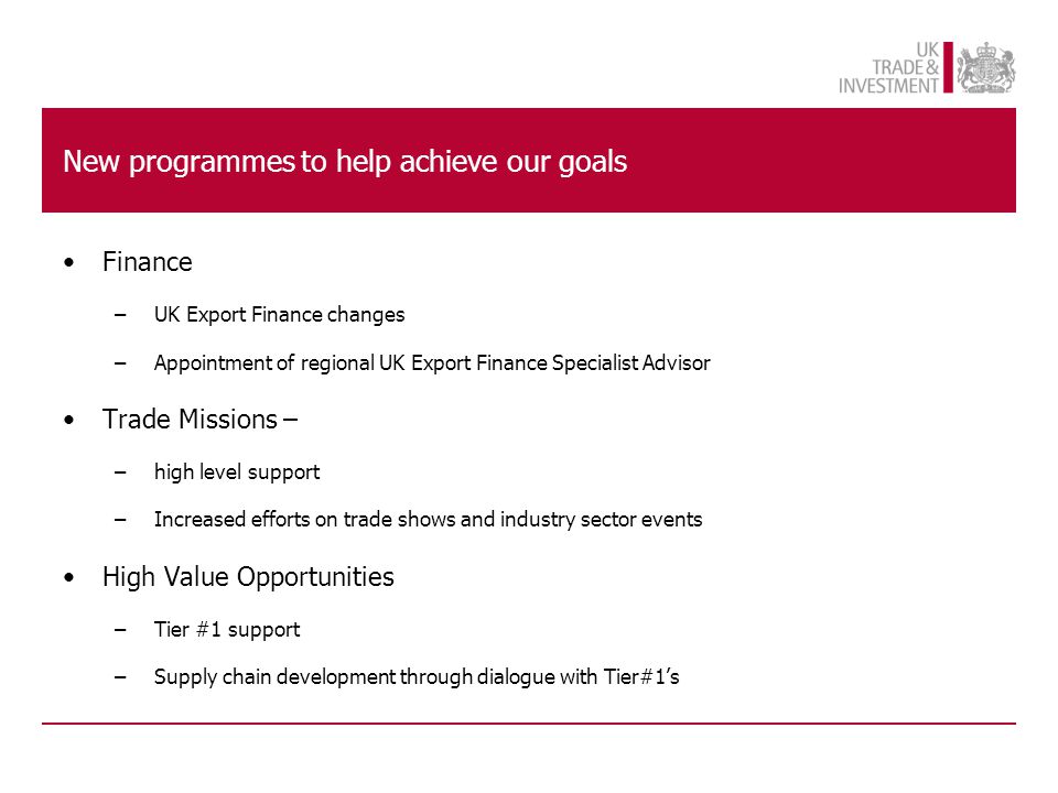 New programmes to help achieve our goals Finance –UK Export Finance changes –Appointment of regional UK Export Finance Specialist Advisor Trade Missions – –high level support –Increased efforts on trade shows and industry sector events High Value Opportunities –Tier #1 support –Supply chain development through dialogue with Tier#1’s