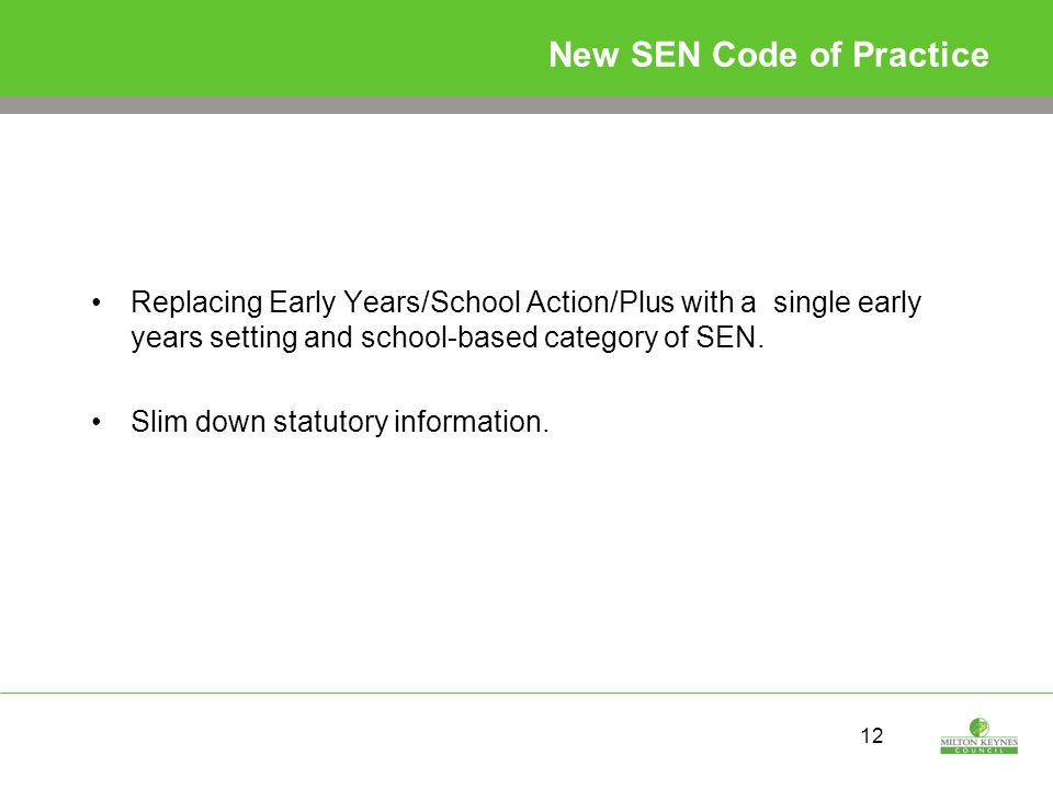 12 New SEN Code of Practice Replacing Early Years/School Action/Plus with a single early years setting and school-based category of SEN.