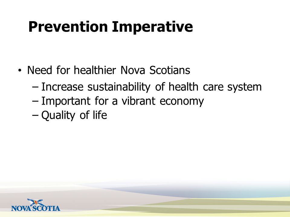 Prevention Imperative Need for healthier Nova Scotians –Increase sustainability of health care system –Important for a vibrant economy –Quality of life