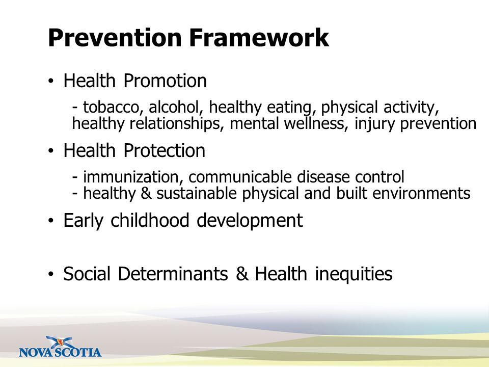 Prevention Framework Health Promotion - tobacco, alcohol, healthy eating, physical activity, healthy relationships, mental wellness, injury prevention Health Protection - immunization, communicable disease control - healthy & sustainable physical and built environments Early childhood development Social Determinants & Health inequities