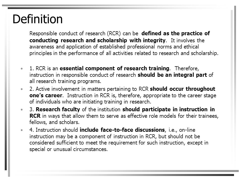 Definition Responsible conduct of research (RCR) can be defined as the practice of conducting research and scholarship with integrity.