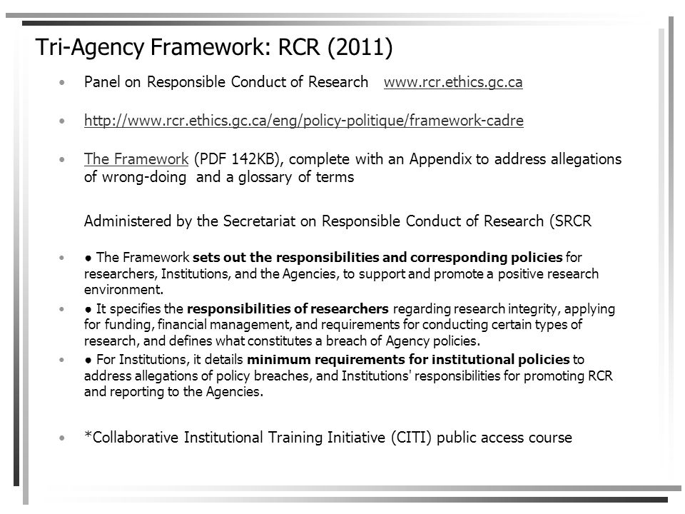 Tri-Agency Framework: RCR (2011) Panel on Responsible Conduct of Research     The Framework (PDF 142KB), complete with an Appendix to address allegations of wrong-doing and a glossary of termsThe Framework Administered by the Secretariat on Responsible Conduct of Research (SRCR ● The Framework sets out the responsibilities and corresponding policies for researchers, Institutions, and the Agencies, to support and promote a positive research environment.