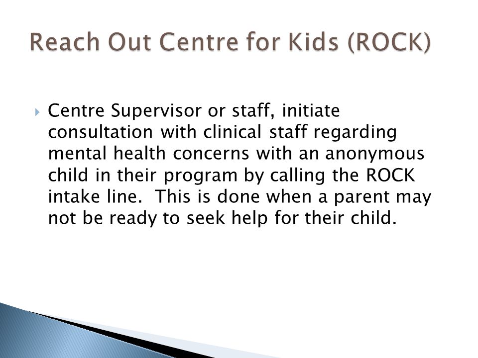  Centre Supervisor or staff, initiate consultation with clinical staff regarding mental health concerns with an anonymous child in their program by calling the ROCK intake line.