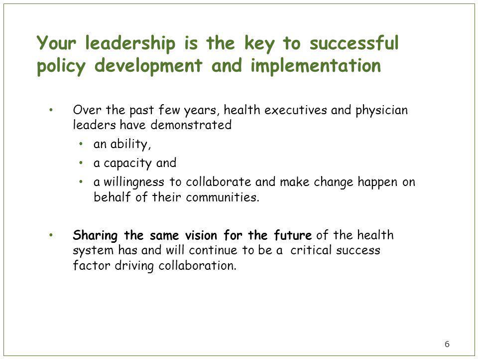 Your leadership is the key to successful policy development and implementation Over the past few years, health executives and physician leaders have demonstrated an ability, a capacity and a willingness to collaborate and make change happen on behalf of their communities.