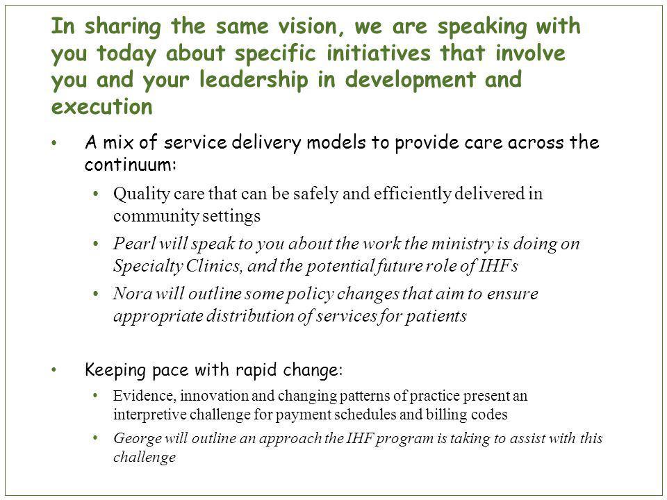 In sharing the same vision, we are speaking with you today about specific initiatives that involve you and your leadership in development and execution A mix of service delivery models to provide care across the continuum: Quality care that can be safely and efficiently delivered in community settings Pearl will speak to you about the work the ministry is doing on Specialty Clinics, and the potential future role of IHFs Nora will outline some policy changes that aim to ensure appropriate distribution of services for patients Keeping pace with rapid change: Evidence, innovation and changing patterns of practice present an interpretive challenge for payment schedules and billing codes George will outline an approach the IHF program is taking to assist with this challenge