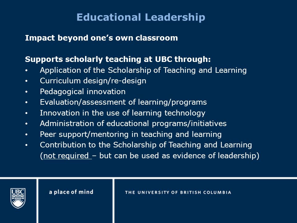 Educational Leadership Impact beyond one’s own classroom Supports scholarly teaching at UBC through: Application of the Scholarship of Teaching and Learning Curriculum design/re-design Pedagogical innovation Evaluation/assessment of learning/programs Innovation in the use of learning technology Administration of educational programs/initiatives Peer support/mentoring in teaching and learning Contribution to the Scholarship of Teaching and Learning (not required – but can be used as evidence of leadership)