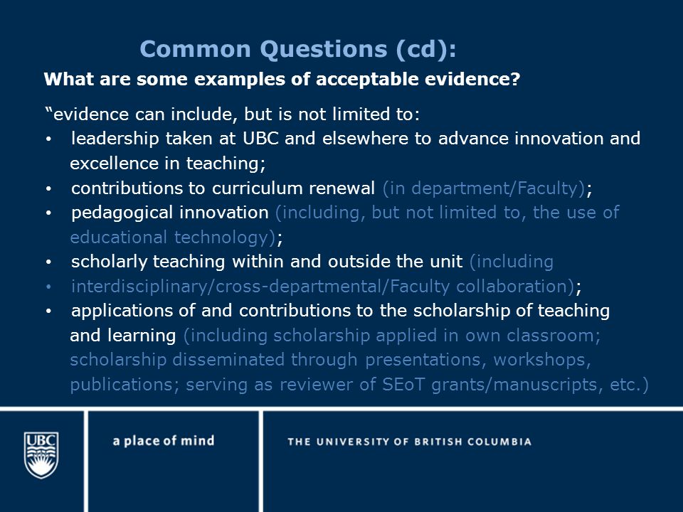 Common Questions (cd): evidence can include, but is not limited to: leadership taken at UBC and elsewhere to advance innovation and excellence in teaching; contributions to curriculum renewal (in department/Faculty); pedagogical innovation (including, but not limited to, the use of educational technology); scholarly teaching within and outside the unit (including interdisciplinary/cross-departmental/Faculty collaboration); applications of and contributions to the scholarship of teaching and learning (including scholarship applied in own classroom; scholarship disseminated through presentations, workshops, publications; serving as reviewer of SEoT grants/manuscripts, etc.) What are some examples of acceptable evidence