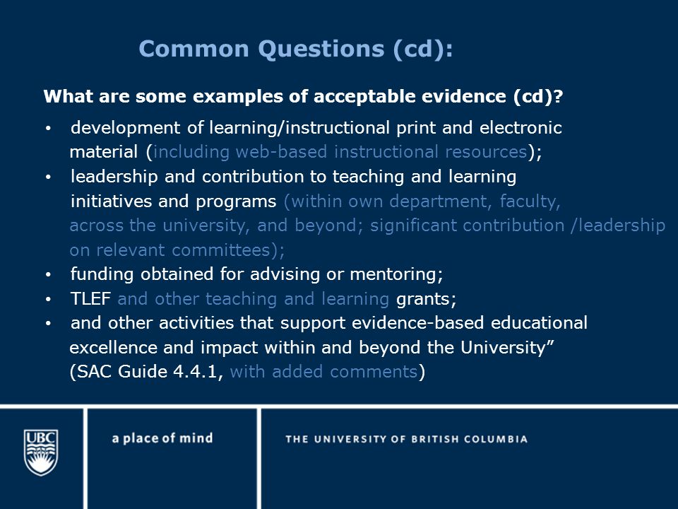 Common Questions (cd): development of learning/instructional print and electronic material (including web-based instructional resources); leadership and contribution to teaching and learning initiatives and programs (within own department, faculty, across the university, and beyond; significant contribution /leadership on relevant committees); funding obtained for advising or mentoring; TLEF and other teaching and learning grants; and other activities that support evidence-based educational excellence and impact within and beyond the University (SAC Guide 4.4.1, with added comments) What are some examples of acceptable evidence (cd)