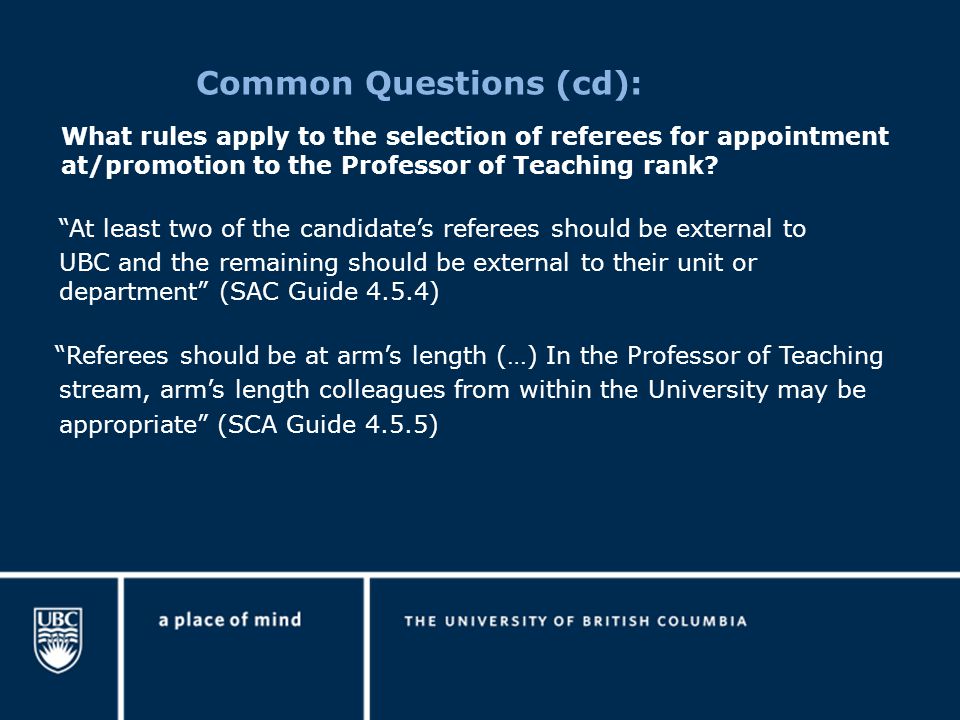 Common Questions (cd): At least two of the candidate’s referees should be external to UBC and the remaining should be external to their unit or department (SAC Guide 4.5.4) Referees should be at arm’s length (…) In the Professor of Teaching stream, arm’s length colleagues from within the University may be appropriate (SCA Guide 4.5.5) What rules apply to the selection of referees for appointment at/promotion to the Professor of Teaching rank