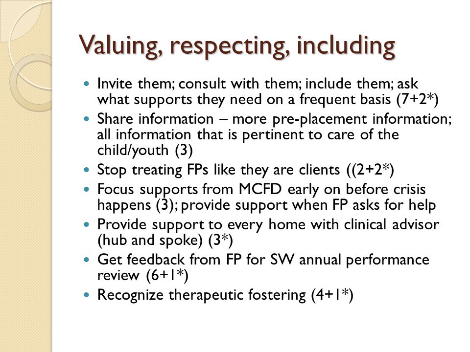 Valuing, respecting, including Invite them; consult with them; include them; ask what supports they need on a frequent basis (7+2*) Share information – more pre-placement information; all information that is pertinent to care of the child/youth (3) Stop treating FPs like they are clients ((2+2*) Focus supports from MCFD early on before crisis happens (3); provide support when FP asks for help Provide support to every home with clinical advisor (hub and spoke) (3*) Get feedback from FP for SW annual performance review (6+1*) Recognize therapeutic fostering (4+1*)