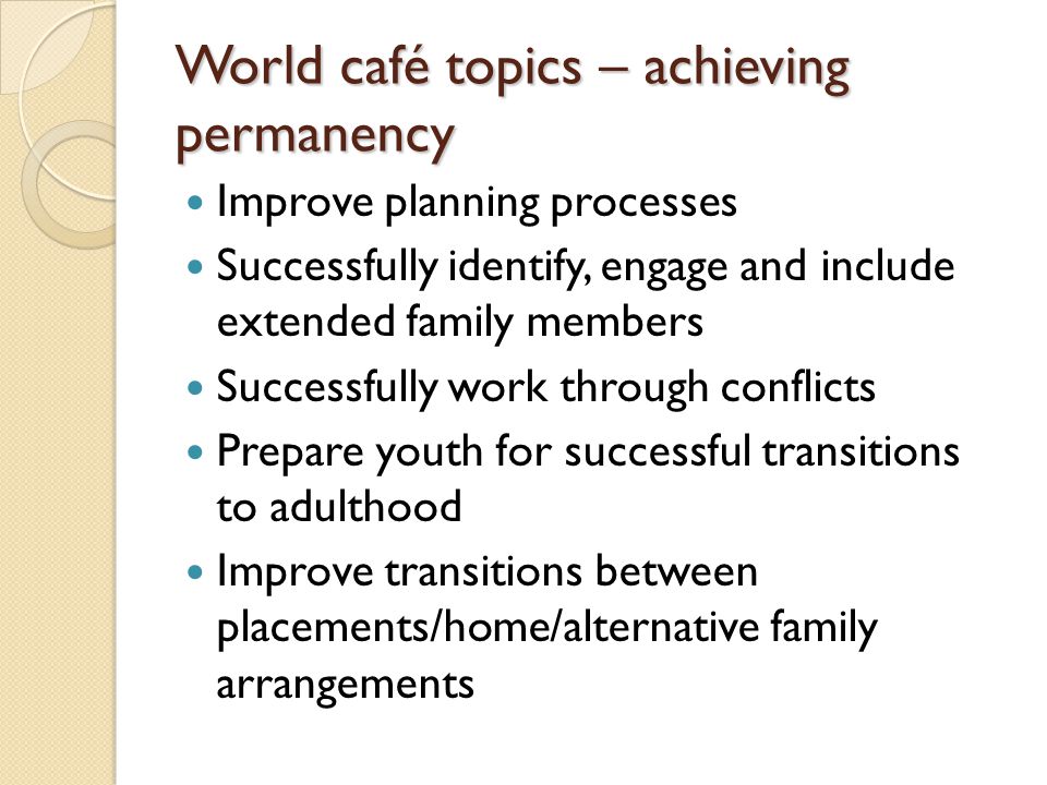 World café topics – achieving permanency Improve planning processes Successfully identify, engage and include extended family members Successfully work through conflicts Prepare youth for successful transitions to adulthood Improve transitions between placements/home/alternative family arrangements