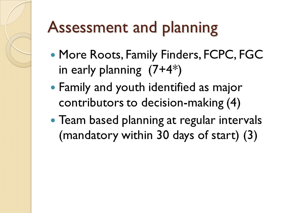 Assessment and planning More Roots, Family Finders, FCPC, FGC in early planning (7+4*) Family and youth identified as major contributors to decision-making (4) Team based planning at regular intervals (mandatory within 30 days of start) (3)