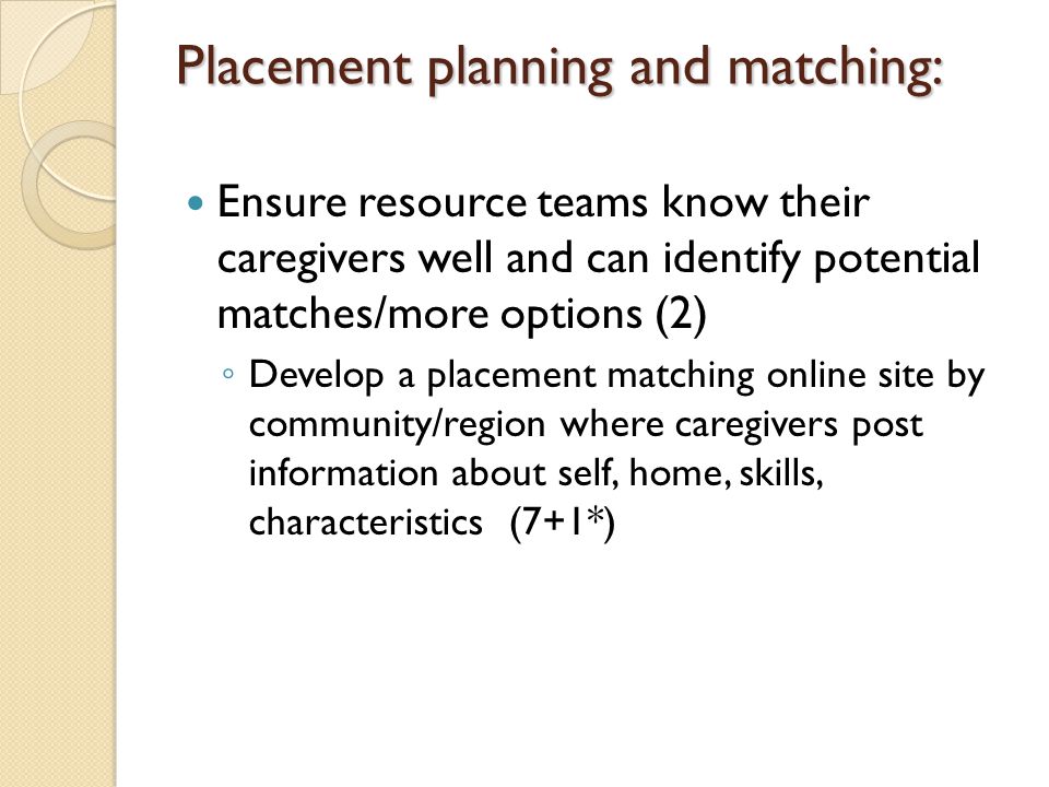 Placement planning and matching: Ensure resource teams know their caregivers well and can identify potential matches/more options (2) ◦ Develop a placement matching online site by community/region where caregivers post information about self, home, skills, characteristics (7+1*)