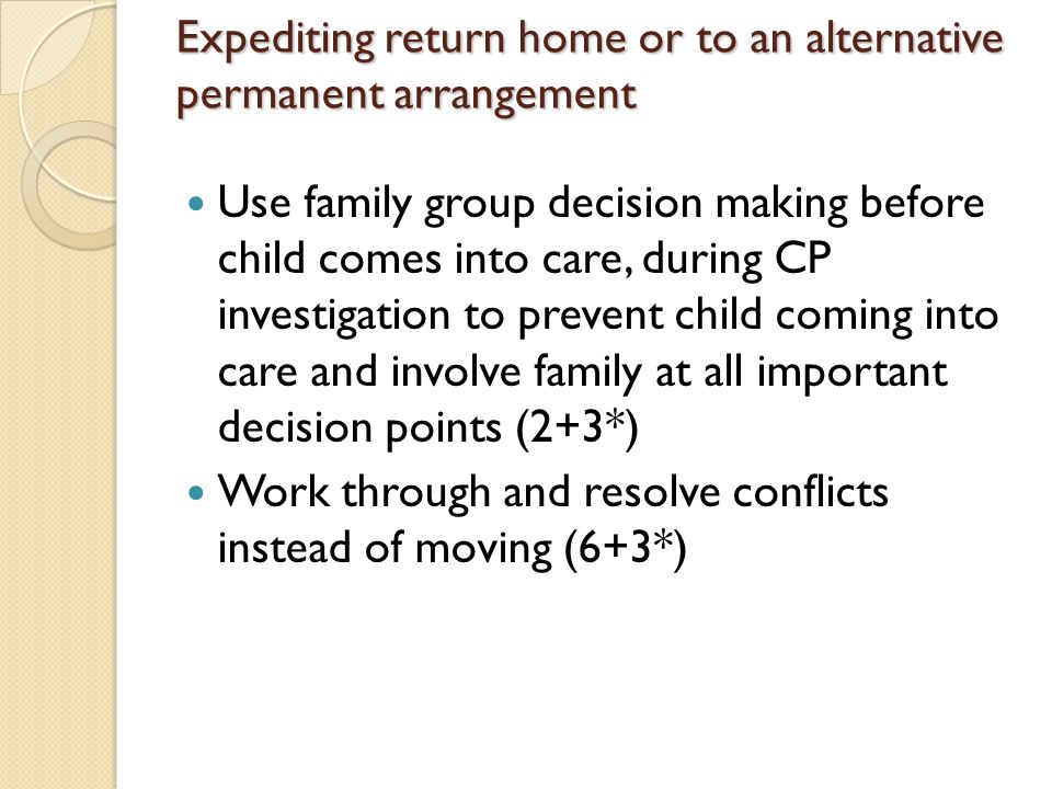 Expediting return home or to an alternative permanent arrangement Use family group decision making before child comes into care, during CP investigation to prevent child coming into care and involve family at all important decision points (2+3*) Work through and resolve conflicts instead of moving (6+3*)