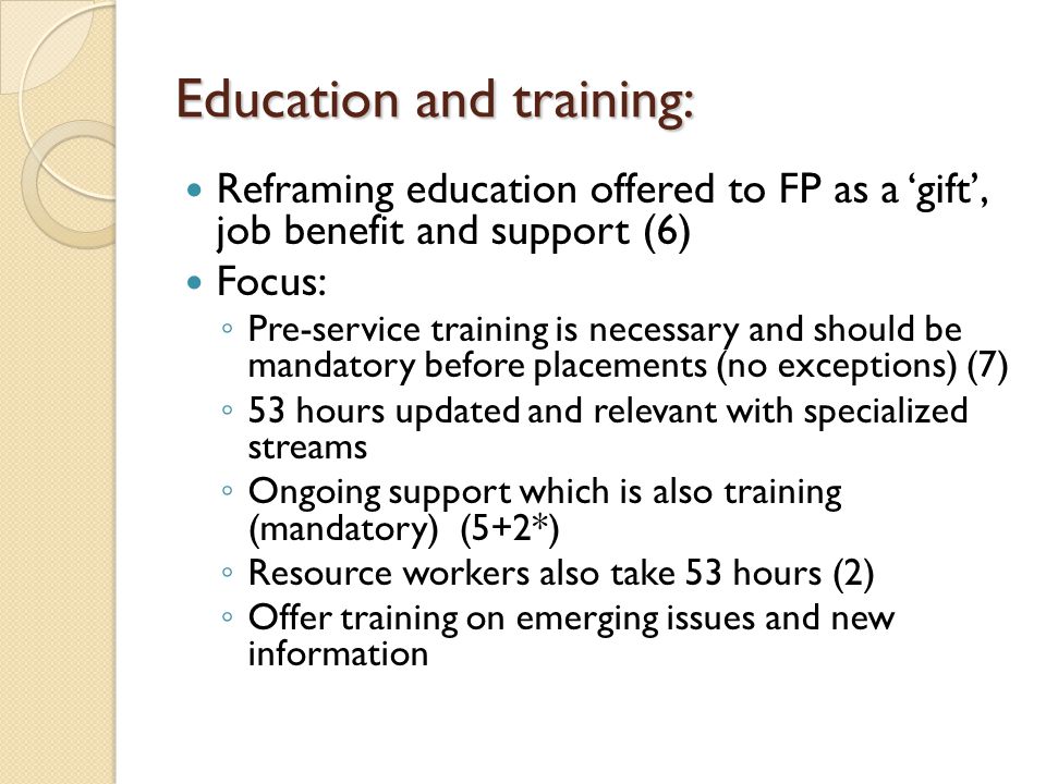 Education and training: Education and training: Reframing education offered to FP as a ‘gift’, job benefit and support (6) Focus: ◦ Pre-service training is necessary and should be mandatory before placements (no exceptions) (7) ◦ 53 hours updated and relevant with specialized streams ◦ Ongoing support which is also training (mandatory) (5+2*) ◦ Resource workers also take 53 hours (2) ◦ Offer training on emerging issues and new information