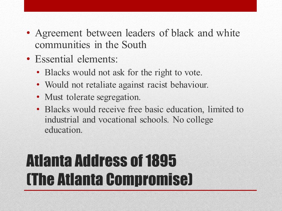 Atlanta Address of 1895 (The Atlanta Compromise) Agreement between leaders of black and white communities in the South Essential elements: Blacks would not ask for the right to vote.