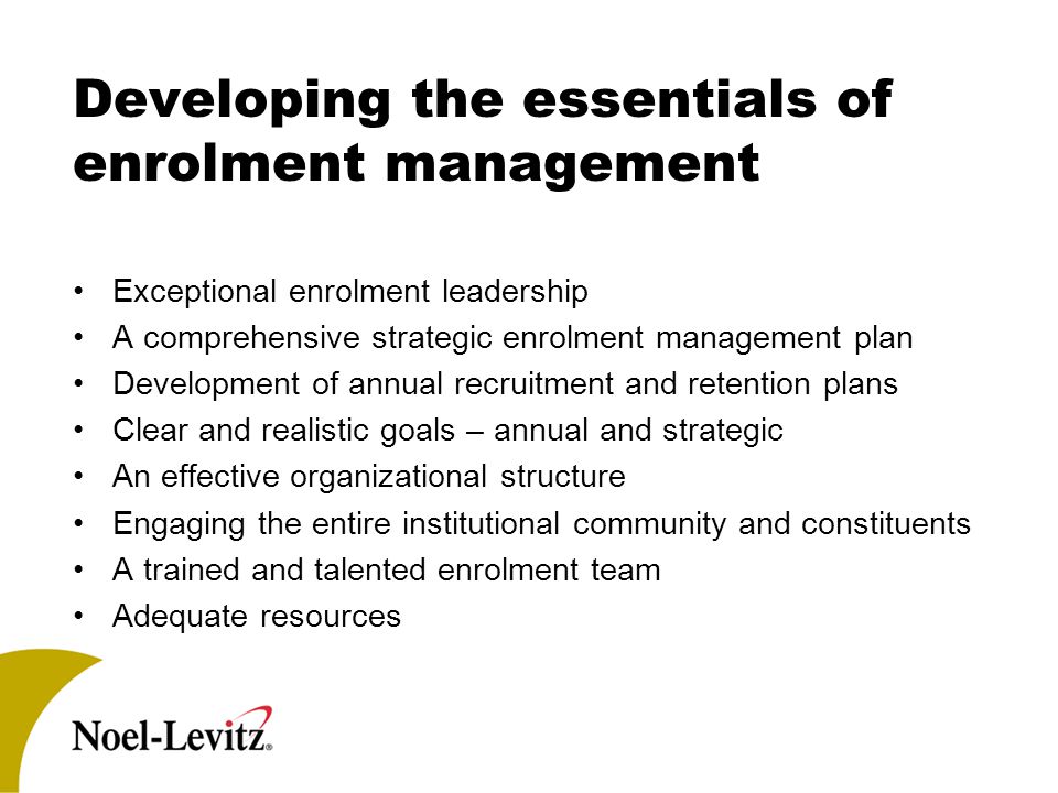 Developing the essentials of enrolment management Exceptional enrolment leadership A comprehensive strategic enrolment management plan Development of annual recruitment and retention plans Clear and realistic goals – annual and strategic An effective organizational structure Engaging the entire institutional community and constituents A trained and talented enrolment team Adequate resources