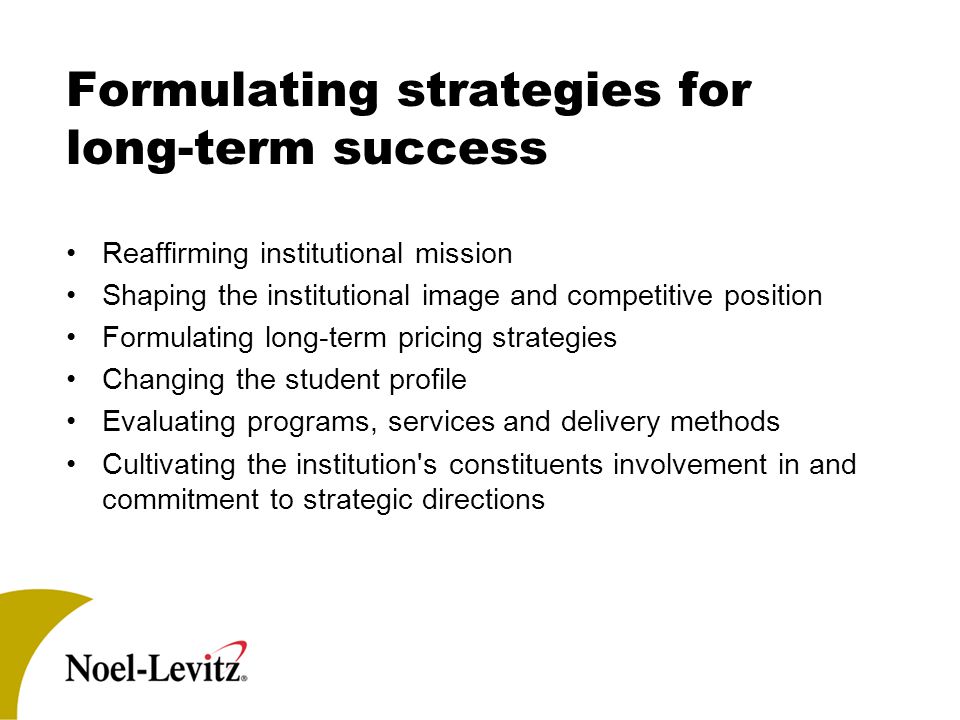 Formulating strategies for long-term success Reaffirming institutional mission Shaping the institutional image and competitive position Formulating long-term pricing strategies Changing the student profile Evaluating programs, services and delivery methods Cultivating the institution s constituents involvement in and commitment to strategic directions