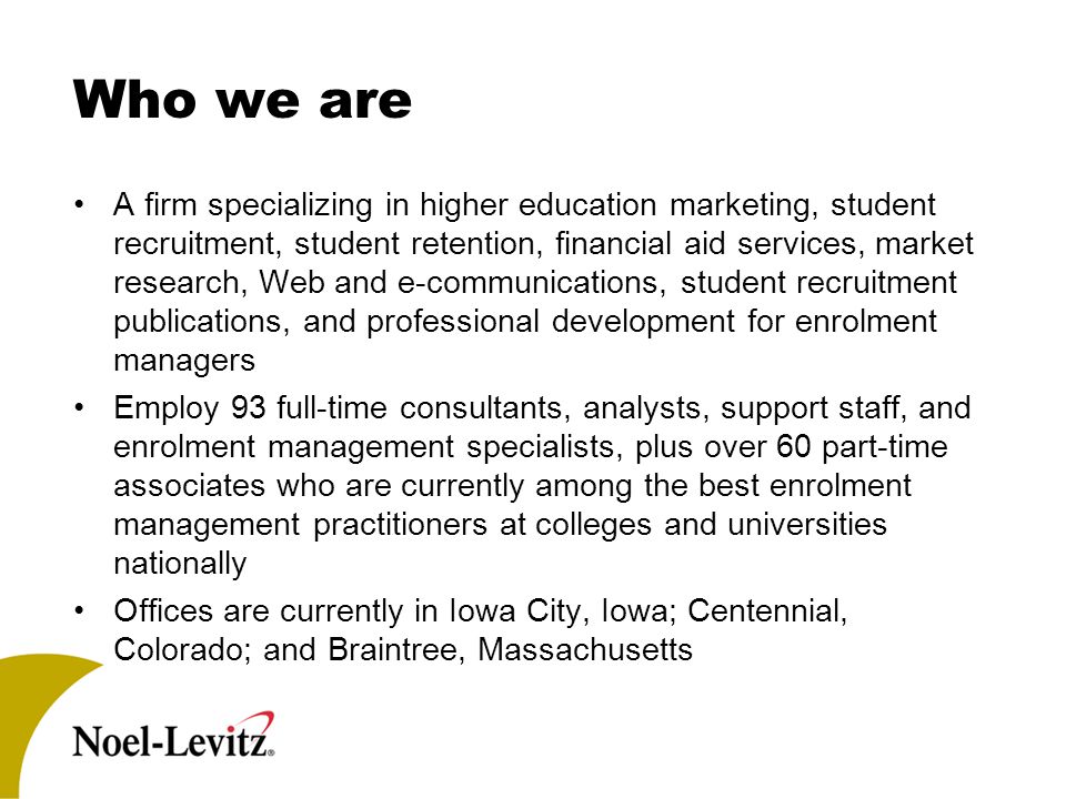 Who we are A firm specializing in higher education marketing, student recruitment, student retention, financial aid services, market research, Web and e-communications, student recruitment publications, and professional development for enrolment managers Employ 93 full-time consultants, analysts, support staff, and enrolment management specialists, plus over 60 part-time associates who are currently among the best enrolment management practitioners at colleges and universities nationally Offices are currently in Iowa City, Iowa; Centennial, Colorado; and Braintree, Massachusetts
