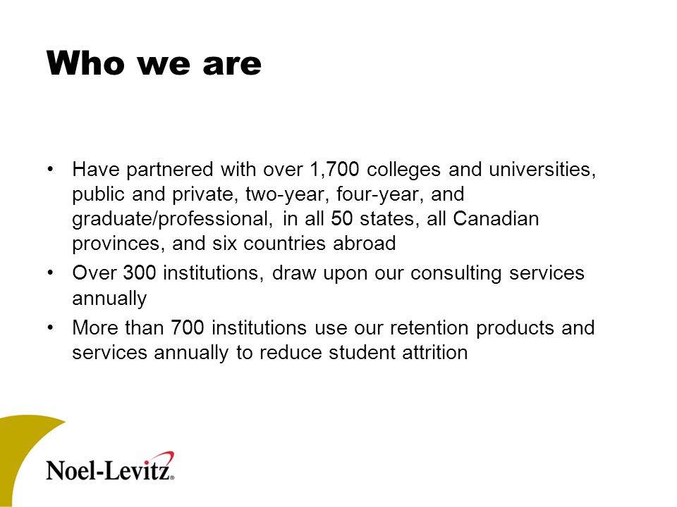 Who we are Have partnered with over 1,700 colleges and universities, public and private, two-year, four-year, and graduate/professional, in all 50 states, all Canadian provinces, and six countries abroad Over 300 institutions, draw upon our consulting services annually More than 700 institutions use our retention products and services annually to reduce student attrition