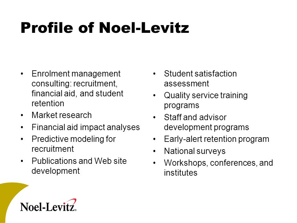 Profile of Noel-Levitz Enrolment management consulting: recruitment, financial aid, and student retention Market research Financial aid impact analyses Predictive modeling for recruitment Publications and Web site development Student satisfaction assessment Quality service training programs Staff and advisor development programs Early-alert retention program National surveys Workshops, conferences, and institutes