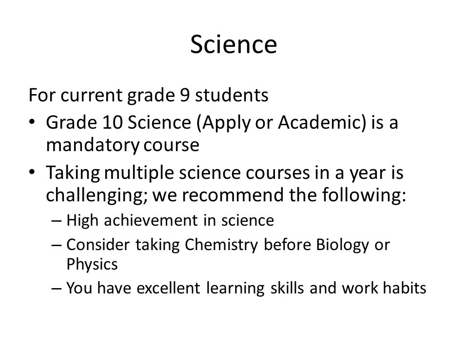 Science For current grade 9 students Grade 10 Science (Apply or Academic) is a mandatory course Taking multiple science courses in a year is challenging; we recommend the following: – High achievement in science – Consider taking Chemistry before Biology or Physics – You have excellent learning skills and work habits