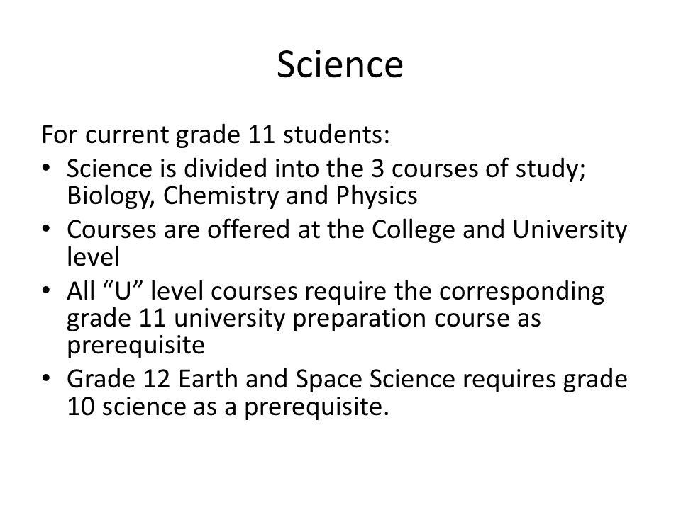 Science For current grade 11 students: Science is divided into the 3 courses of study; Biology, Chemistry and Physics Courses are offered at the College and University level All U level courses require the corresponding grade 11 university preparation course as prerequisite Grade 12 Earth and Space Science requires grade 10 science as a prerequisite.