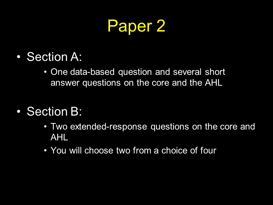 Paper 2 Section A: One data-based question and several short answer questions on the core and the AHL Section B: Two extended-response questions on the core and AHL You will choose two from a choice of four