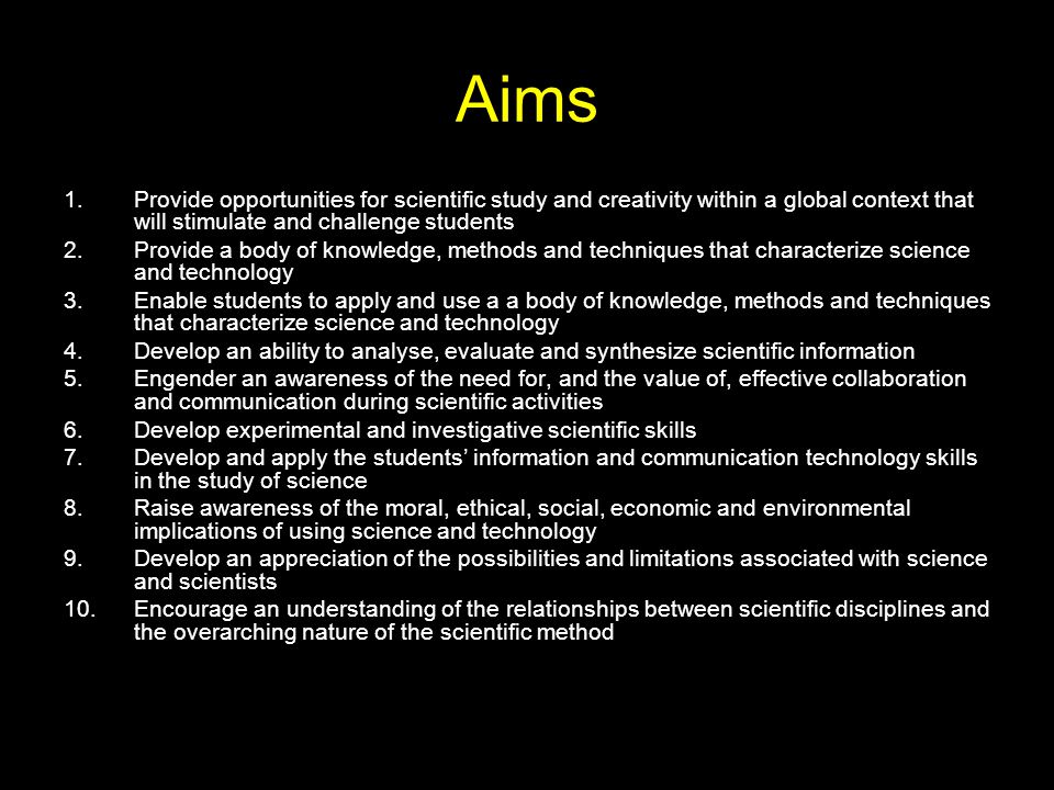 Aims 1.Provide opportunities for scientific study and creativity within a global context that will stimulate and challenge students 2.Provide a body of knowledge, methods and techniques that characterize science and technology 3.Enable students to apply and use a a body of knowledge, methods and techniques that characterize science and technology 4.Develop an ability to analyse, evaluate and synthesize scientific information 5.Engender an awareness of the need for, and the value of, effective collaboration and communication during scientific activities 6.Develop experimental and investigative scientific skills 7.Develop and apply the students’ information and communication technology skills in the study of science 8.Raise awareness of the moral, ethical, social, economic and environmental implications of using science and technology 9.Develop an appreciation of the possibilities and limitations associated with science and scientists 10.Encourage an understanding of the relationships between scientific disciplines and the overarching nature of the scientific method