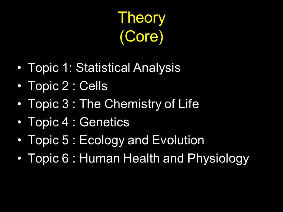Theory (Core) Topic 1: Statistical Analysis Topic 2 : Cells Topic 3 : The Chemistry of Life Topic 4 : Genetics Topic 5 : Ecology and Evolution Topic 6 : Human Health and Physiology