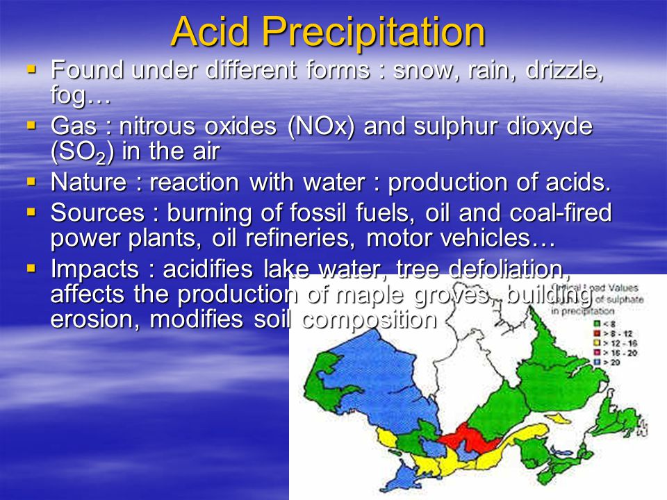 Acid Precipitation  Found under different forms : snow, rain, drizzle, fog…  Gas : nitrous oxides (NOx) and sulphur dioxyde (SO 2 ) in the air  Nature : reaction with water : production of acids.