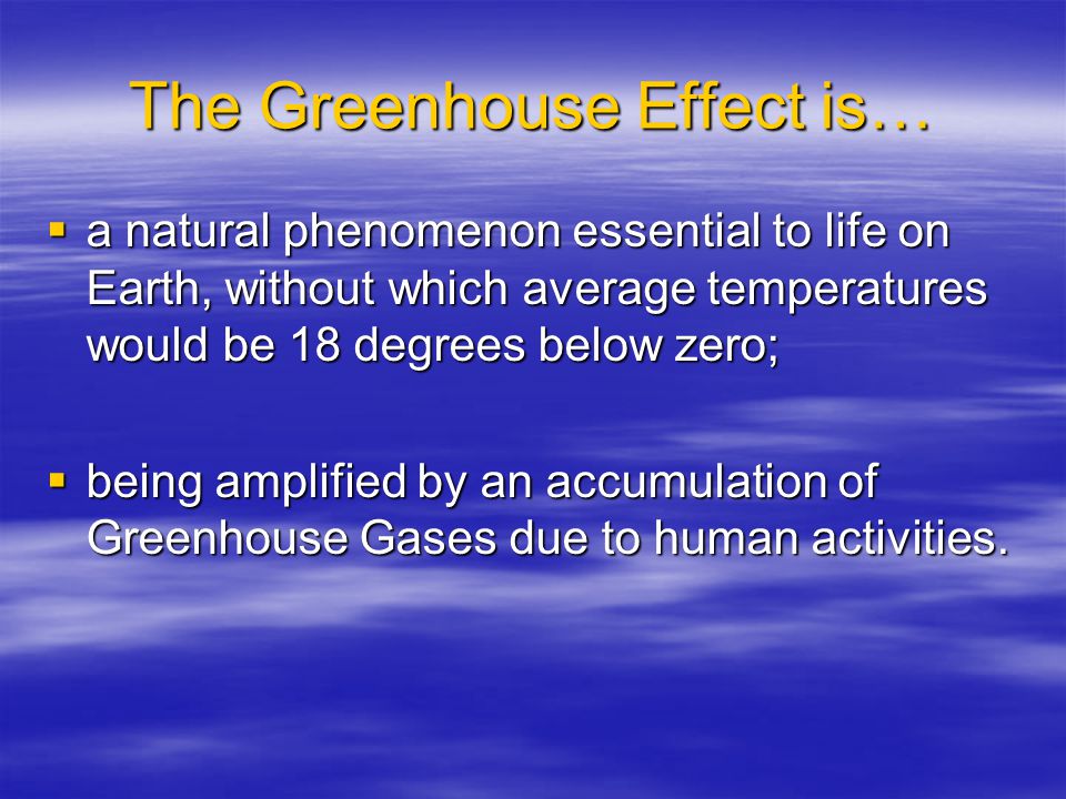 The Greenhouse Effect is…  a natural phenomenon essential to life on Earth, without which average temperatures would be 18 degrees below zero;  being amplified by an accumulation of Greenhouse Gases due to human activities.
