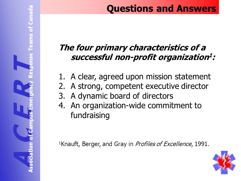The four primary characteristics of a successful non-profit organization 1 : 1.A clear, agreed upon mission statement 2.A strong, competent executive director 3.A dynamic board of directors 4.An organization-wide commitment to fundraising Questions and Answers A C E R T Association of Campus Emergency Response Teams of Canada 1 Knauft, Berger, and Gray in Profiles of Excellence, 1991.