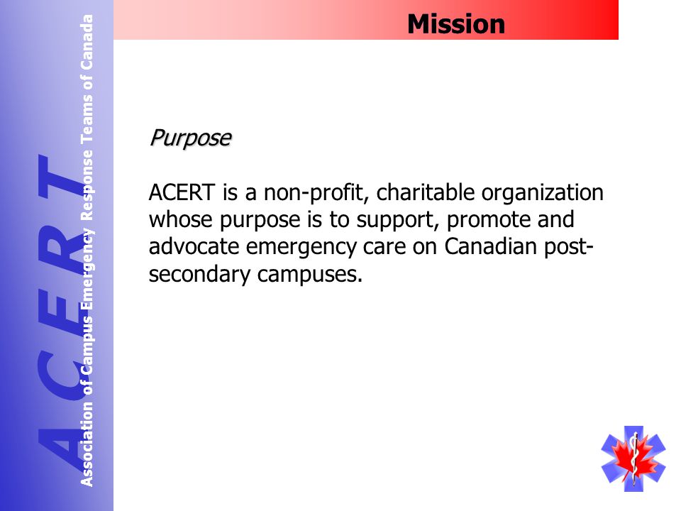 Mission A C E R T Association of Campus Emergency Response Teams of Canada Purpose ACERT is a non-profit, charitable organization whose purpose is to support, promote and advocate emergency care on Canadian post- secondary campuses.