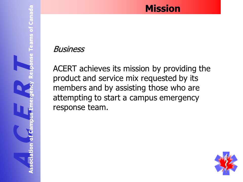 Mission A C E R T Association of Campus Emergency Response Teams of Canada Business ACERT achieves its mission by providing the product and service mix requested by its members and by assisting those who are attempting to start a campus emergency response team.