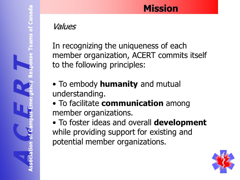 Mission A C E R T Association of Campus Emergency Response Teams of Canada Values In recognizing the uniqueness of each member organization, ACERT commits itself to the following principles: To embody humanity and mutual understanding.