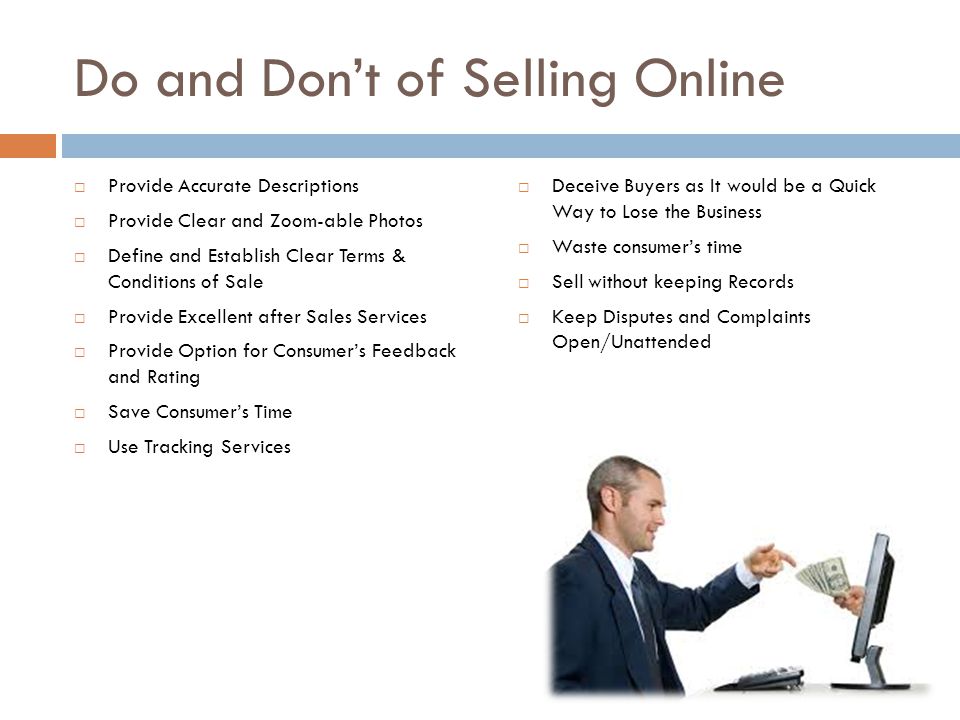 Do and Don’t of Selling Online  Provide Accurate Descriptions  Provide Clear and Zoom-able Photos  Define and Establish Clear Terms & Conditions of Sale  Provide Excellent after Sales Services  Provide Option for Consumer’s Feedback and Rating  Save Consumer’s Time  Use Tracking Services  Deceive Buyers as It would be a Quick Way to Lose the Business  Waste consumer’s time  Sell without keeping Records  Keep Disputes and Complaints Open/Unattended
