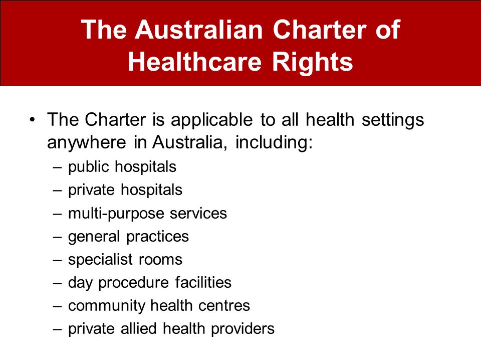 The Charter is applicable to all health settings anywhere in Australia, including: –public hospitals –private hospitals –multi-purpose services –general practices –specialist rooms –day procedure facilities –community health centres –private allied health providers