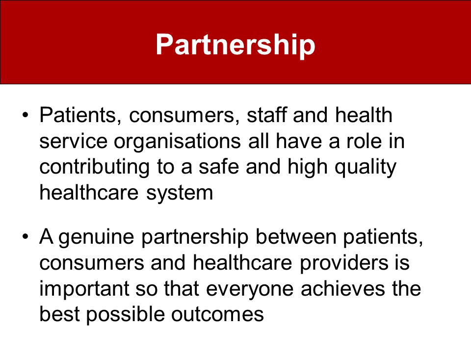 Partnership Patients, consumers, staff and health service organisations all have a role in contributing to a safe and high quality healthcare system A genuine partnership between patients, consumers and healthcare providers is important so that everyone achieves the best possible outcomes