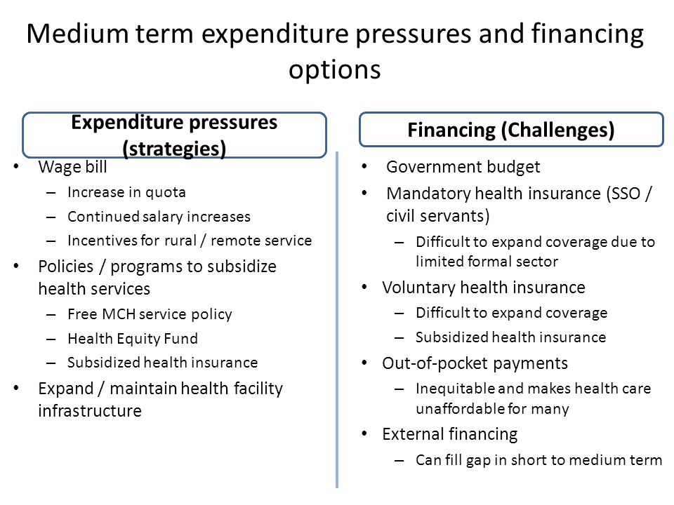 Medium term expenditure pressures and financing options Wage bill – Increase in quota – Continued salary increases – Incentives for rural / remote service Policies / programs to subsidize health services – Free MCH service policy – Health Equity Fund – Subsidized health insurance Expand / maintain health facility infrastructure Government budget Mandatory health insurance (SSO / civil servants) – Difficult to expand coverage due to limited formal sector Voluntary health insurance – Difficult to expand coverage – Subsidized health insurance Out-of-pocket payments – Inequitable and makes health care unaffordable for many External financing – Can fill gap in short to medium term Expenditure pressures (strategies) Financing (Challenges)