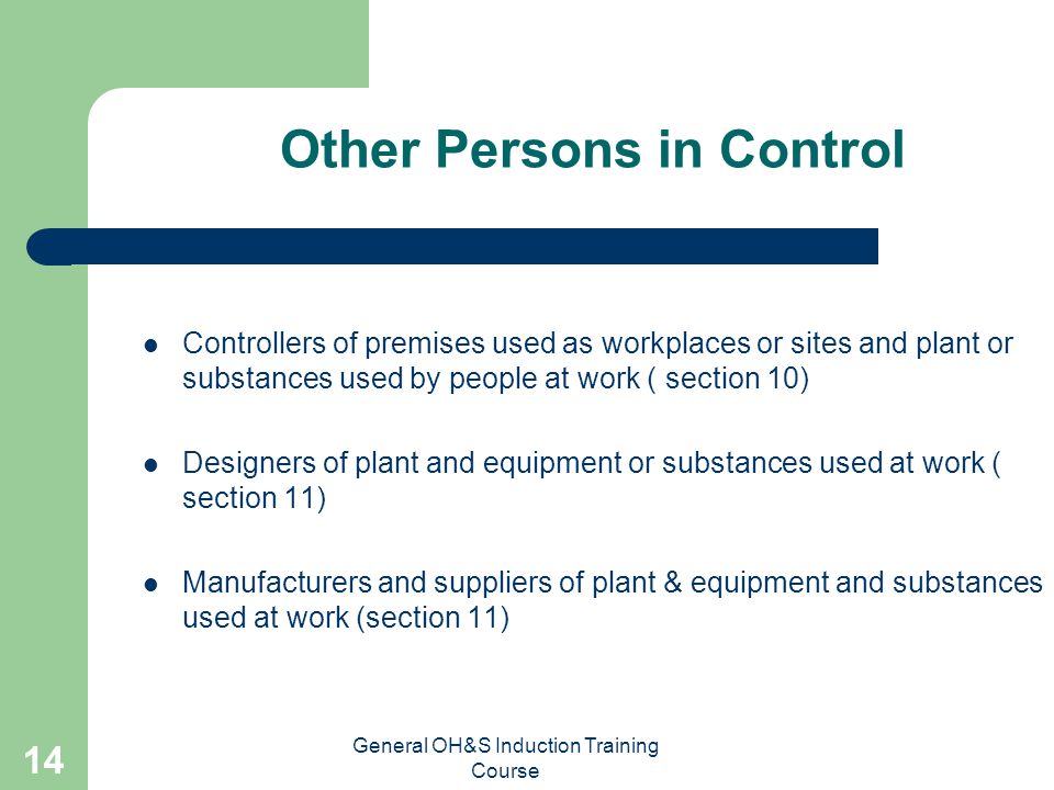 General OH&S Induction Training Course 13 Managers & Supervisors Section 26 Directly responsible for areas they control Influence management to improve an area outside their control to: - eliminate where possible - control risk