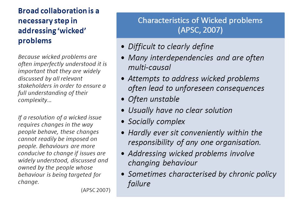 Broad collaboration is a necessary step in addressing ‘wicked’ problems Characteristics of Wicked problems (APSC, 2007) Difficult to clearly define Many interdependencies and are often multi-causal Attempts to address wicked problems often lead to unforeseen consequences Often unstable Usually have no clear solution Socially complex Hardly ever sit conveniently within the responsibility of any one organisation.