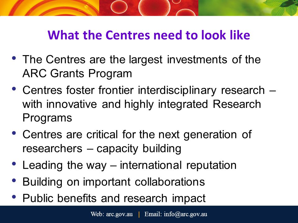 What the Centres need to look like The Centres are the largest investments of the ARC Grants Program Centres foster frontier interdisciplinary research – with innovative and highly integrated Research Programs Centres are critical for the next generation of researchers – capacity building Leading the way – international reputation Building on important collaborations Public benefits and research impact